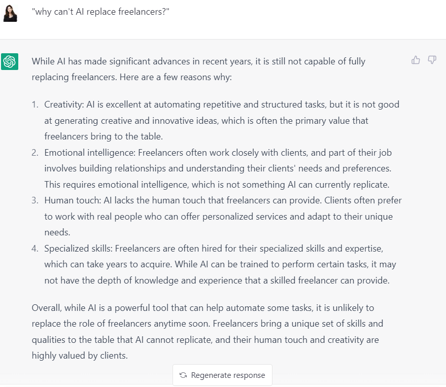 While AI has made significant advances in recent years, it is still not capable of fully replacing freelancers. Here are a few reasons why:  Creativity: AI is excellent at automating repetitive and structured tasks, but it is not good at generating creative and innovative ideas, which is often the primary value that freelancers bring to the table.  Emotional intelligence: Freelancers often work closely with clients, and part of their job involves building relationships and understanding their clients' needs and preferences. This requires emotional intelligence, which is not something AI can currently replicate.  Human touch: AI lacks the human touch that freelancers can provide. Clients often prefer to work with real people who can offer personalized services and adapt to their unique needs.  Specialized skills: Freelancers are often hired for their specialized skills and expertise, which can take years to acquire. While AI can be trained to perform certain tasks, it may not have the depth of knowledge and experience that a skilled freelancer can provide.